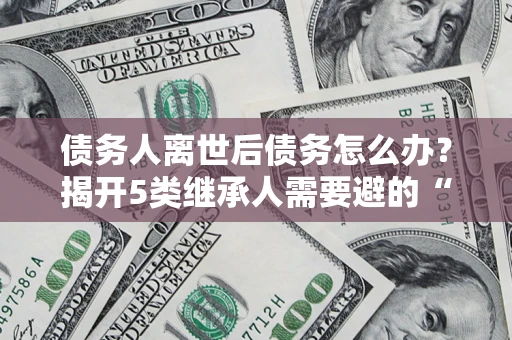 武汉债务人离世后债务怎么办？揭开5类继承人需要避的“坑”